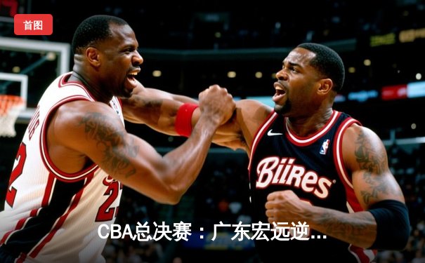 CBA总决赛：广东宏远逆转辽宁男篮，夺得队史第十二冠