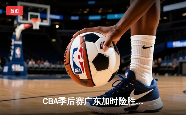 CBA季后赛广东加时险胜辽宁 赵睿关键三分锁定胜局
