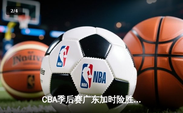 CBA季后赛广东加时险胜辽宁 赵睿关键三分锁定胜局 - 2